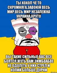 Ты хохол чё то скромняга.завоюй весь мир.весь мир незалежна украина.круто Вы такие сильные вас все боятся.жуть.вам зимбвабве не одолеть у них стрел и копий больше.дурни