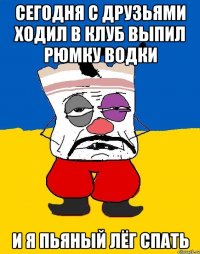 сегодня с друзьями ходил в клуб выпил рюмку водки и я пьяный лёг спать