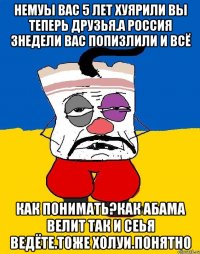 Немуы вас 5 лет хуярили вы теперь друзья.а россия 3недели вас попизлили и всё Как понимать?как абама велит так и сеья ведёте.тоже холуи.понятно