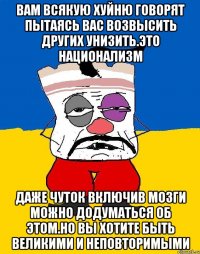 Вам всякую хуйню говорят пытаясь вас возвысить других унизить.это национализм Даже чуток включив мозги можно додуматься об этом.но вы хотите быть великими и неповторимыми