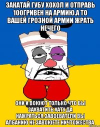 Закатай губу хохол и отправь 100гривен на армию.а то вашей грозной армии жрать нечего Они и воюют только что бы захватить хату да нажраться.завоеватели вы албанию не завоюете ничтожества