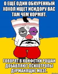 О ещё один обкуренный хохол ищет исидору вас там чем кормят. Говорят в конфетки рошан добавляют психотропы дурманящие мозг.