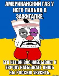 Американский газ у него тилько в зажигалке. Его нет он вас наёбывает и европу наёбывает лишь бы россию укусить.