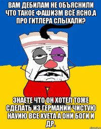 Вам дебилам не объяснили что такое фашизм всё ясно.а про гитлера слыхали? Знаете что он хотел тоже сделать из германии чистую науию все хуета а они боги и др.