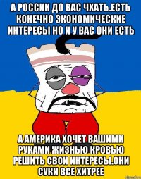 А россии до вас чхать.есть конечно экономические интересы но и у вас они есть А америка хочет вашими руками жизнью кровью решить свои интересы.они суки все хитрее