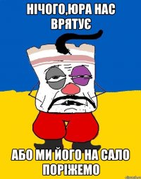 Нічого,Юра нас врятує або ми його на сало поріжемо