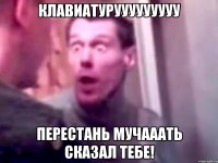 клавиатурууууууууу перестань мучааать сказал тебе!