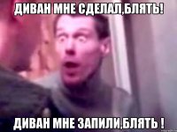 Диван мне сделал,блять! Диван мне запили,блять !