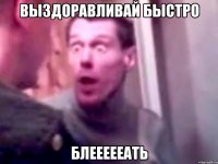 ВЫЗДОРАВЛИВАЙ БЫСТРО БЛЕЕЕЕЕАТЬ