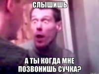 Слышишь а ты когда мне позвонишь сучка?