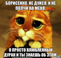 Борисенко, не дуйся, и не полчи на меня. Я просто влюбленный дурак и ты знаешь об этом.