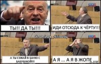 ТЫ!! ДА ТЫ!!! ИДИ ОТСЮДА К ЧЁРТУ!!! А ТЫ ЕЗЖАЙ В БАНЮ С БАБУШКОЙ!!! А я ... А я в ЖОПЕ ,,,,