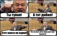 Ты тупой! А тот дибил! Этот вовсе не курил! А я за все лето просрал три туалета!