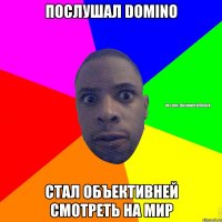 ПОСЛУШАЛ DOMINO СТАЛ ОБЪЕКТИВНЕЙ СМОТРЕТЬ НА МИР