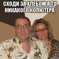 сходи за хлебом а то никакого копютера 