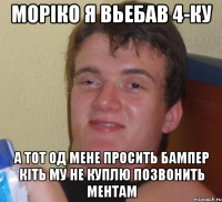 Моріко я Вьебав 4-ку А тот од мене просить бампер кіть му не куплю позвонить ментам