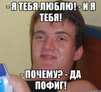 - я тебя люблю! - и я тебя! - почему? - да пофиг!