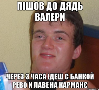 пішов до дядь валери через 3 часа ідеш с банкой рево и лаве на карманє