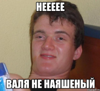 Неееее Валя не наяшеный