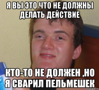 я вы это что не должны делать действие кто-то не должен ,но я сварил пельмешек