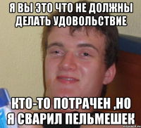 я вы это что не должны делать удовольствие кто-то потрачен ,но я сварил пельмешек