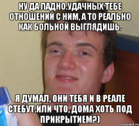 Ну да ладно.Удачных тебе отношений с ним, а то реально как больной выглядишь. Я думал, они тебя и в реале стебут.Или что, дома хоть под прикрытием?)