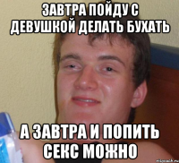 завтра пойду с девушкой делать бухать а завтра и попить секс можно