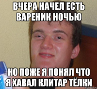 вчера начел есть вареник ночью но поже я понял что я хавал клитар тёлки