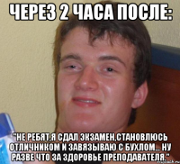 Через 2 часа после: "Не ребят,я сдал экзамен,становлюсь отличником и завязываю с бухлом... Ну разве что за здоровье преподавателя."