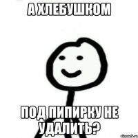 а хлебушком под пипирку не удалить?