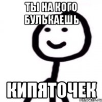 Ты на кого булькаешь кипяточек