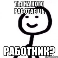 Ты на кого работаешь работник?