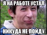 Я на работе устал никуда не пойду