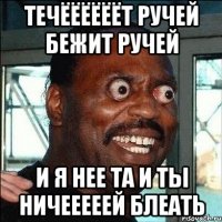 ТЕЧЁЁЁЁЁЁТ РУЧЕЙ БЕЖИТ РУЧЕЙ И Я НЕЕ ТА И ТЫ НИЧЕЕЕЕЕЙ БЛЕАТЬ