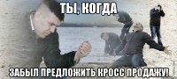 Ты, когда забыл предложить кросс продажу!