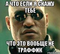 а что если я скажу тебе что это вообще не траффик