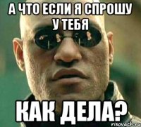 а что если я спрошу у тебя как дела?