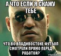 А что если я скажу тебе что во Владивостоке футбол смотрели прямо перед работой?