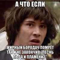 А ЧТО ЕСЛИ жирный бородач помрёт так и не закончив "Песнь Льда и Пламени?"