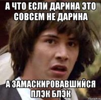 а что если дарина это совсем не дарина а замаскировавшийся плэк блэк