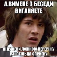 А.Вимене з беседи виганяете Піду вени ложкою переріжу і зі стільця спригну