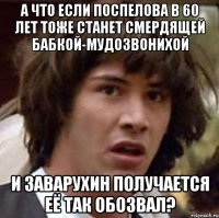 а что если поспелова в 60 лет тоже станет смердящей бабкой-мудозвонихой и заварухин получается её так обозвал?