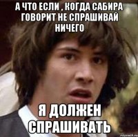 А что если , когда Сабира говорит не спрашивай ничего я должен спрашивать