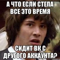 а что если степа все это время сидит вк с другого аккаунта?