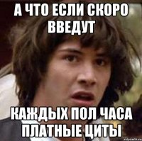 а что если скоро введут каждых пол часа платные циты