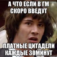 а что если в гм скоро введут платные цитадели каждые 30минут