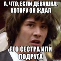 А, что, если девушка, котору он ждал его сестра или подруга