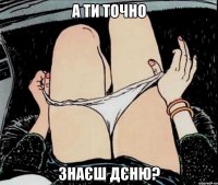 А ти точно знаєш Дєню?