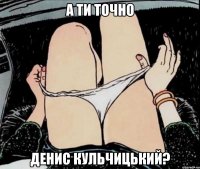 А ти точно Денис Кульчицький?