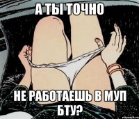 А ТЫ ТОЧНО НЕ РАБОТАЕШЬ В МУП БТУ?